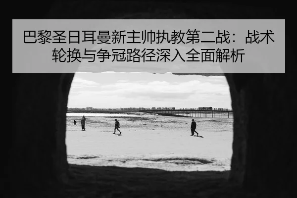 巴黎圣日耳曼新主帅执教第二战：战术轮换与争冠路径深入全面解析